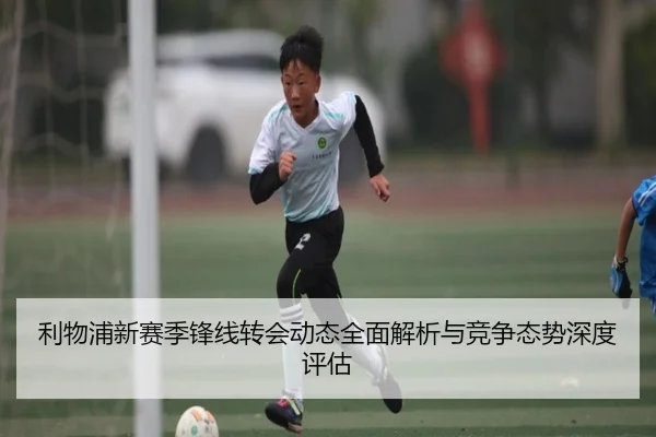 利物浦新赛季锋线转会动态全面解析与竞争态势深度评估